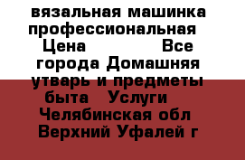 вязальная машинка профессиональная › Цена ­ 15 000 - Все города Домашняя утварь и предметы быта » Услуги   . Челябинская обл.,Верхний Уфалей г.